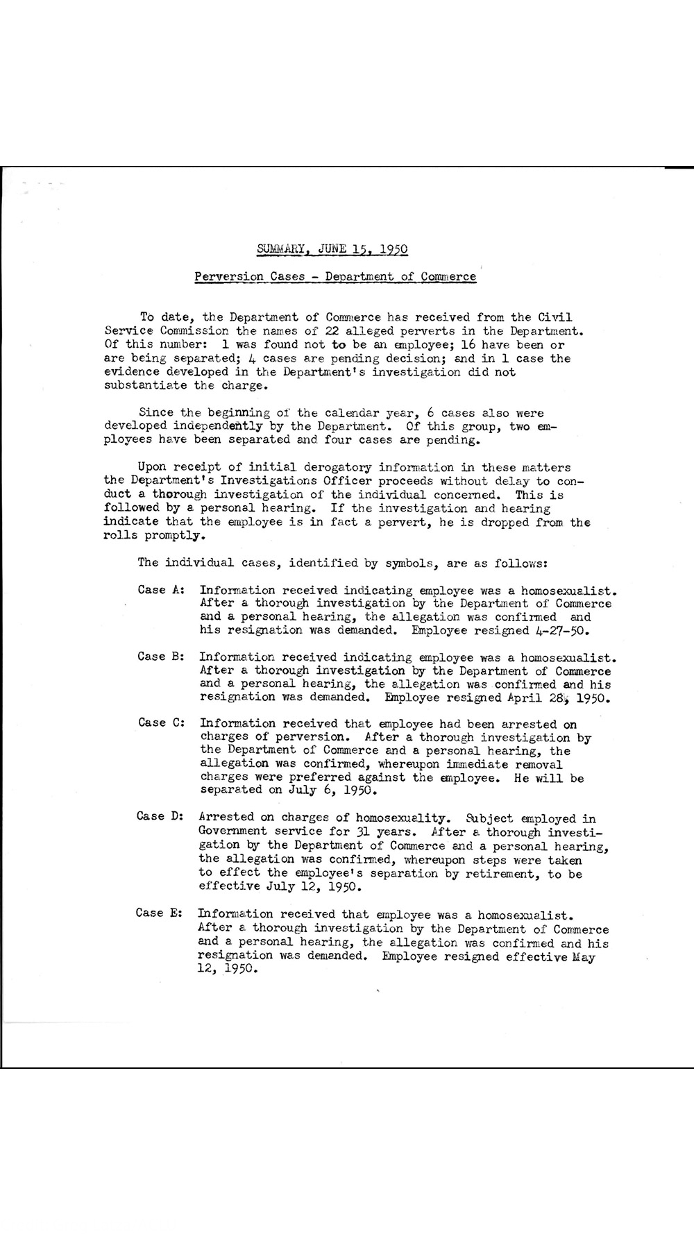 Scanned typewritten government document dated June 15, 1950, titled "Perversion Cases — Department of Commerce," summarizing investigations and listing cases (A–E) involving allegations of homosexuality. It contains the following text: SUMMARY, JUNE 15, 1950 Perversion Cases – Department of Commerce To date, the Department of Commerce has received from the Civil Service Commission the names of 22 alleged perverts in the Department. Of this number: 1 was found not to be an employee; 16 have been or are being separated; 4 cases are pending decision; and in 1 case the evidence developed in the Department’s investigation did not substantiate the charge. Since the beginning of the calendar year, 6 cases also were developed independently by the Department. Of this group, two em- ployees have been separated and four cases are pending. Upon receipt of initial derogatory information in these matters the Department’s Investigations Officer proceeds without delay to con- duct a thorough investigation of the individual concerned. This is followed by a personal hearing. If the investigation and hearing indicate that the employee is in fact a pervert, he is dropped from the rolls promptly. The individual cases, identified by symbols, are as follows: Case A: Information received indicating employee was a homosexualist. After a thorough investigation by the Department of Commerce and a personal hearing, the allegation was confirmed and his resignation was demanded. Employee resigned 4-27-50. Case B: Information received indicating employee was a homosexualist. After a thorough investigation by the Department of Commerce and a personal hearing, the allegation was confirmed and his resignation was demanded. Employee resigned April 28, 1950. Case C: Information received that employee had been arrested on charges of perversion. After a thorough investigation by the Department of Commerce and a personal hearing, the allegation was confirmed, whereupon immediate removal charges were preferred against the employee. He will be separated on July 6, 1950. Case D: Arrested on charges of homosexuality. Subject employed in Government service for 31 years. After a thorough investi- gation by the Department of Commerce and a personal hearing, the allegation was confirmed, whereupon steps were taken to effect the employee’s separation by retirement, to be effective July 12, 1950. Case E: Information received that employee was a homosexualist. After a thorough investigation by the Department of Commerce and a personal hearing, the allegation was confirmed and his resignation was demanded. Employee resigned effective May 12, 1950.