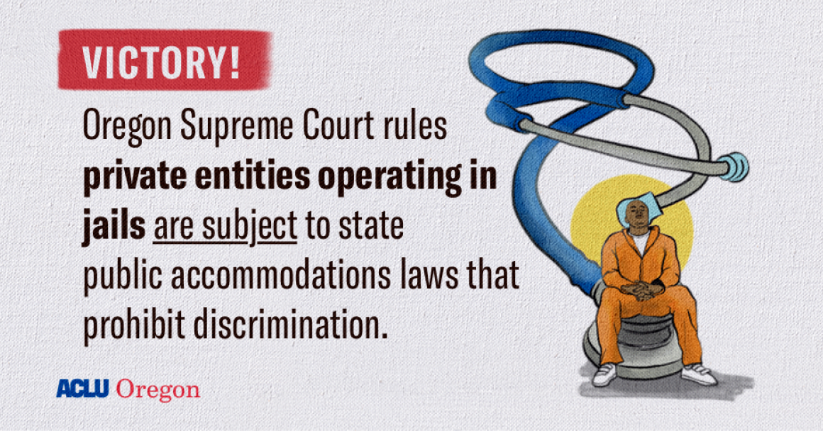 Text that reads" Victory! Oregon Supreme Court rules that private entities operating in jails are subject to the state public accommodations laws that prohibit discrimination." With illustration of blue stethoscope and an incarcerated individual. 